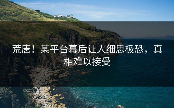 荒唐！某平台幕后让人细思极恐，真相难以接受
