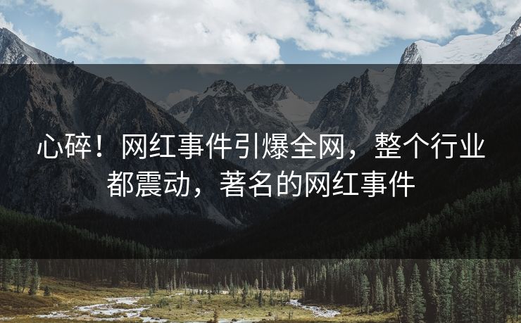 心碎！网红事件引爆全网，整个行业都震动，著名的网红事件
