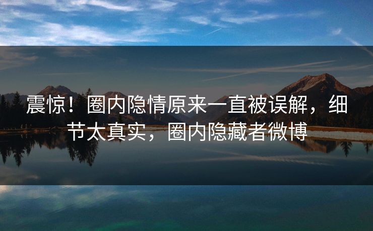震惊！圈内隐情原来一直被误解，细节太真实，圈内隐藏者微博