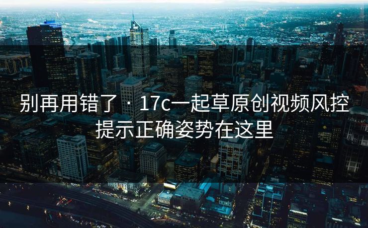 别再用错了 · 17c一起草原创视频风控提示正确姿势在这里