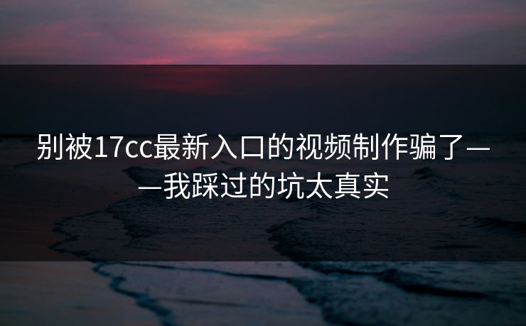别被17cc最新入口的视频制作骗了——我踩过的坑太真实