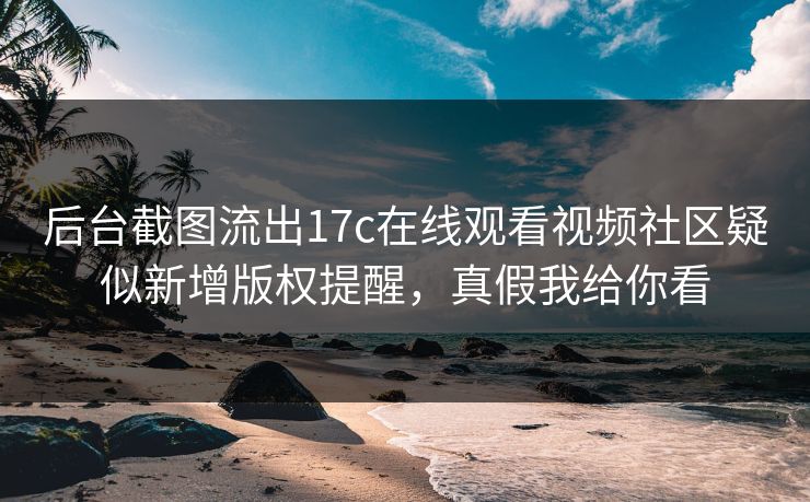 后台截图流出17c在线观看视频社区疑似新增版权提醒，真假我给你看