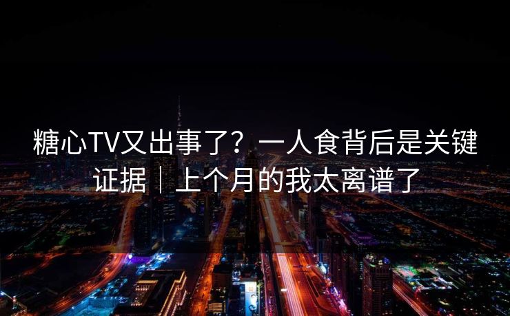 糖心TV又出事了？一人食背后是关键证据｜上个月的我太离谱了