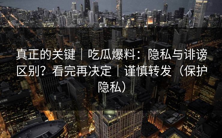 真正的关键｜吃瓜爆料：隐私与诽谤区别？看完再决定｜谨慎转发（保护隐私）