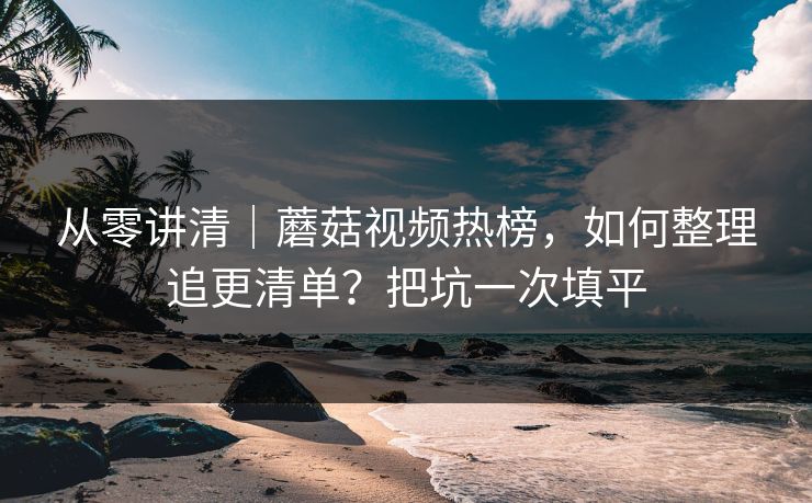 从零讲清｜蘑菇视频热榜，如何整理追更清单？把坑一次填平