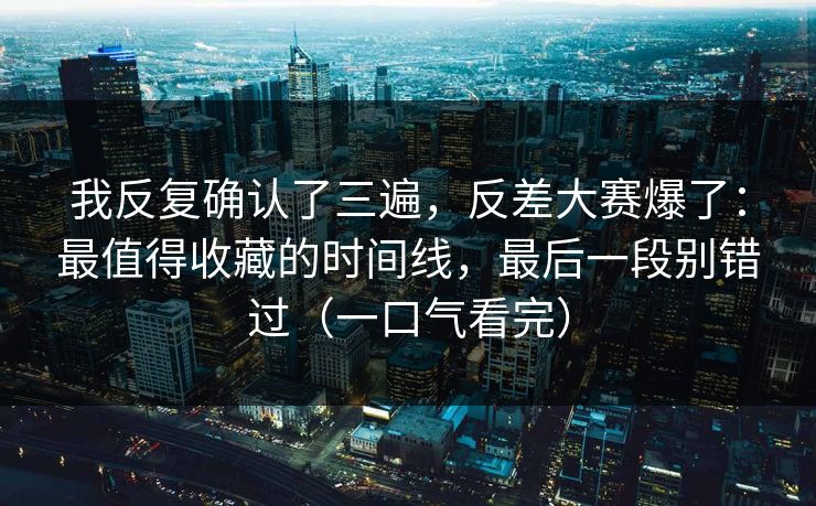 我反复确认了三遍，反差大赛爆了：最值得收藏的时间线，最后一段别错过（一口气看完）