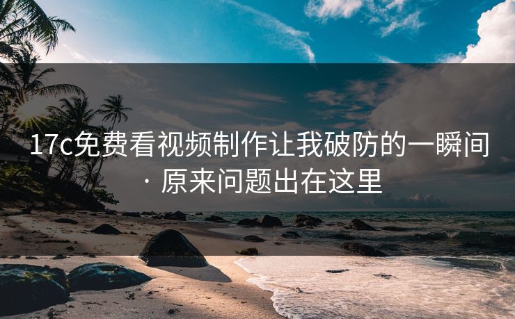 17c免费看视频制作让我破防的一瞬间 · 原来问题出在这里