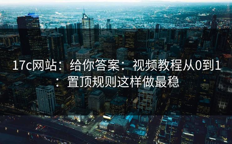 17c网站：给你答案：视频教程从0到1：置顶规则这样做最稳