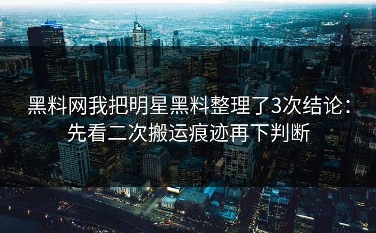 黑料网我把明星黑料整理了3次结论：先看二次搬运痕迹再下判断