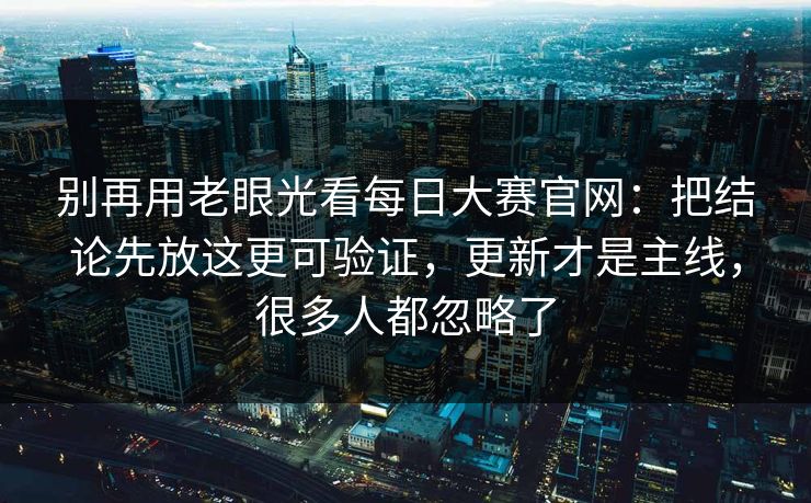 别再用老眼光看每日大赛官网：把结论先放这更可验证，更新才是主线，很多人都忽略了
