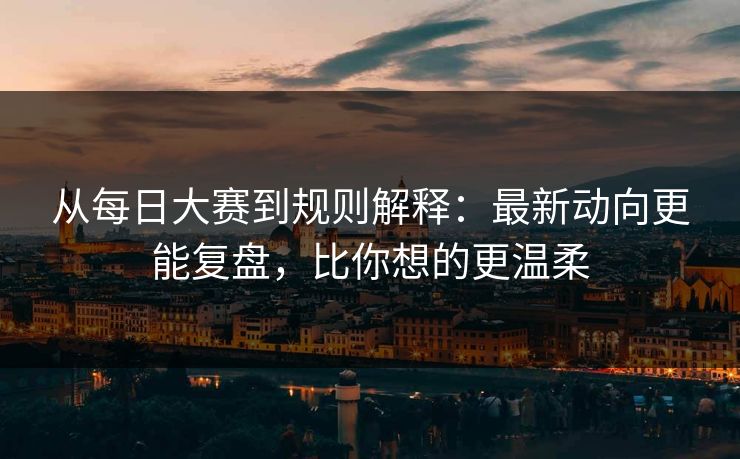 从每日大赛到规则解释：最新动向更能复盘，比你想的更温柔