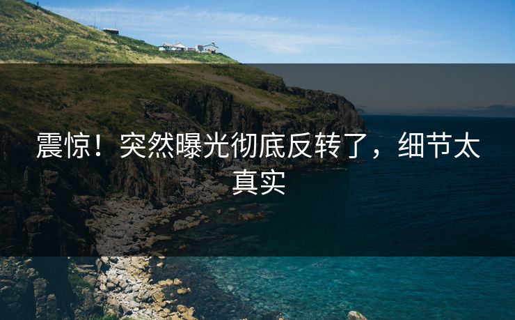 震惊！突然曝光彻底反转了，细节太真实