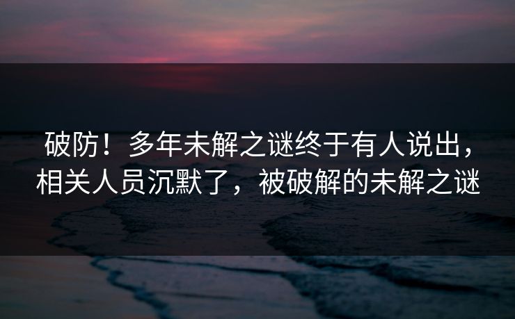 破防！多年未解之谜终于有人说出，相关人员沉默了，被破解的未解之谜