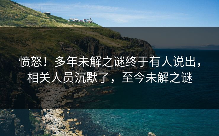 愤怒！多年未解之谜终于有人说出，相关人员沉默了，至今未解之谜
