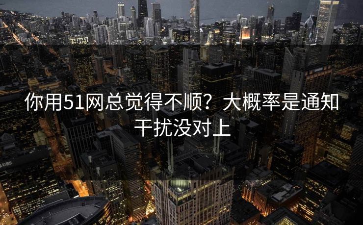 你用51网总觉得不顺？大概率是通知干扰没对上