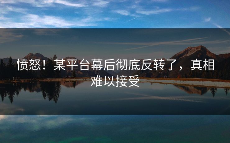愤怒！某平台幕后彻底反转了，真相难以接受