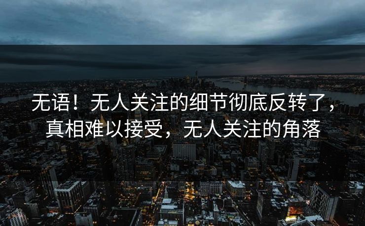 无语！无人关注的细节彻底反转了，真相难以接受，无人关注的角落