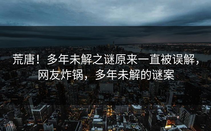 荒唐！多年未解之谜原来一直被误解，网友炸锅，多年未解的谜案