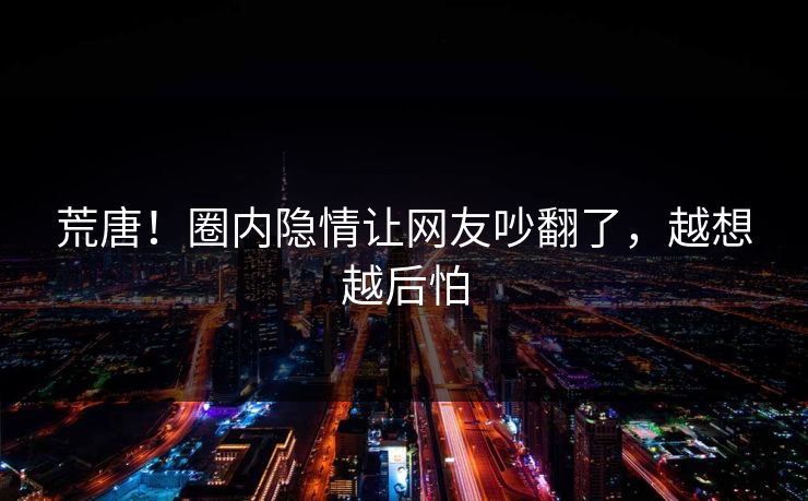 荒唐！圈内隐情让网友吵翻了，越想越后怕