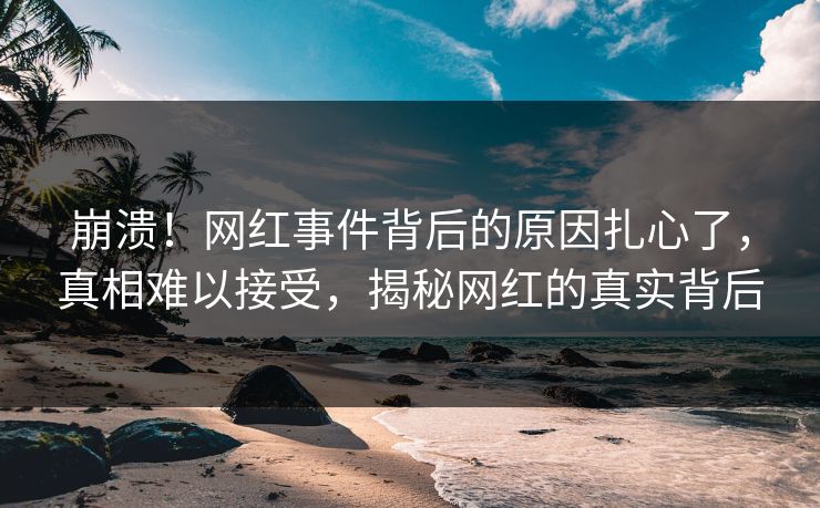 崩溃！网红事件背后的原因扎心了，真相难以接受，揭秘网红的真实背后