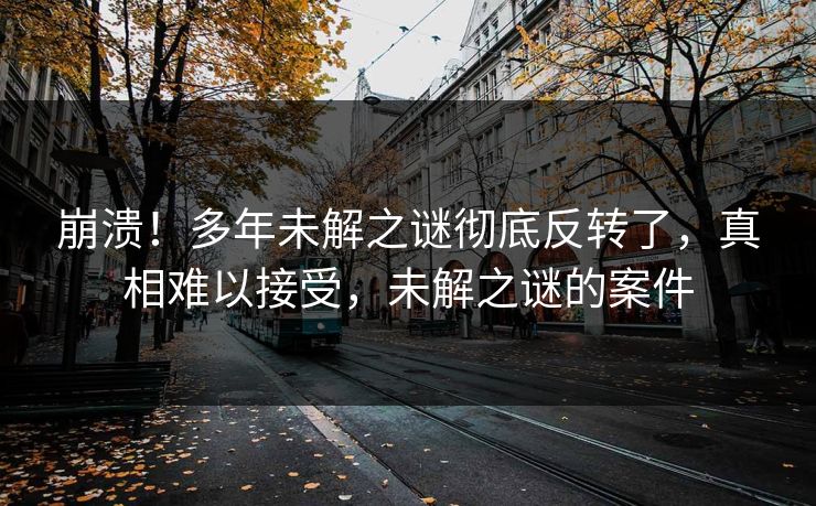 崩溃！多年未解之谜彻底反转了，真相难以接受，未解之谜的案件