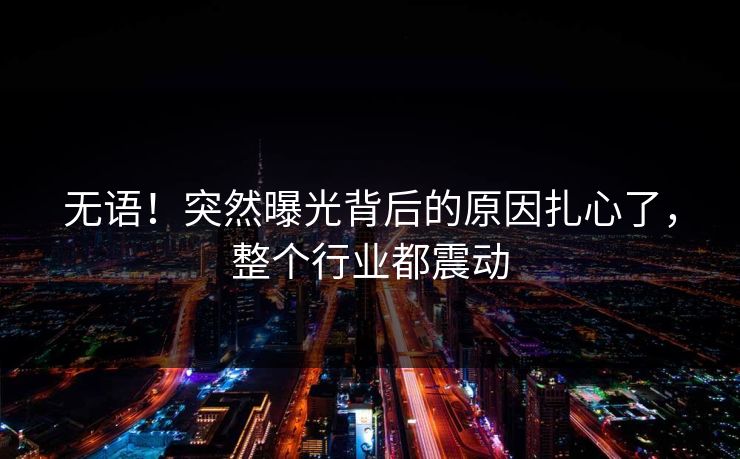 无语！突然曝光背后的原因扎心了，整个行业都震动