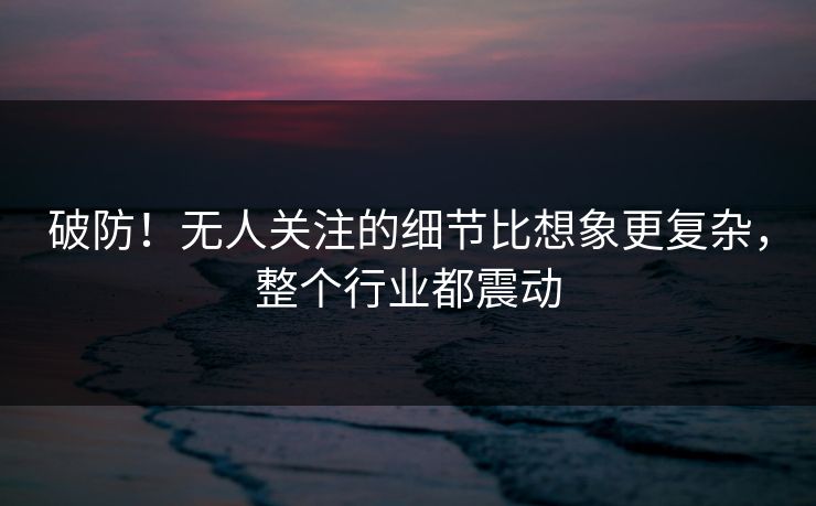 破防！无人关注的细节比想象更复杂，整个行业都震动