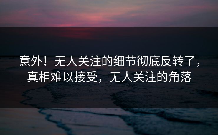 意外！无人关注的细节彻底反转了，真相难以接受，无人关注的角落