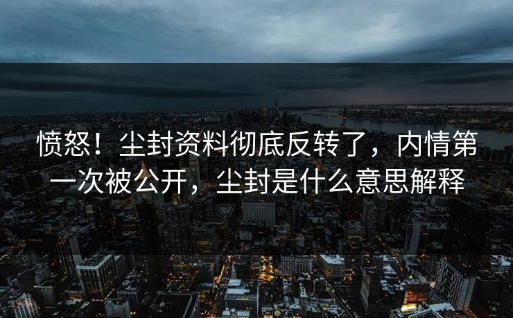 愤怒！尘封资料彻底反转了，内情第一次被公开，尘封是什么意思解释