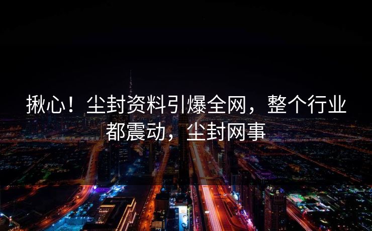 揪心!尘封资料引爆全网,整个行业都震动,尘封网事 揪心!尘封资料引爆全网,整个行业都震动,尘封网事
