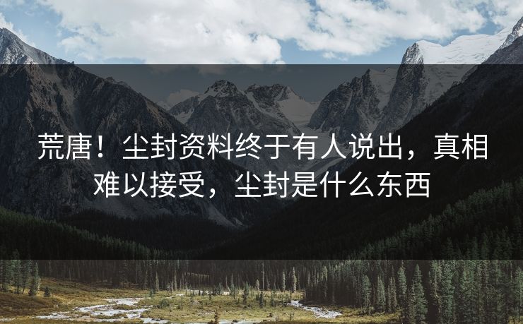 荒唐！尘封资料终于有人说出，真相难以接受，尘封是什么东西