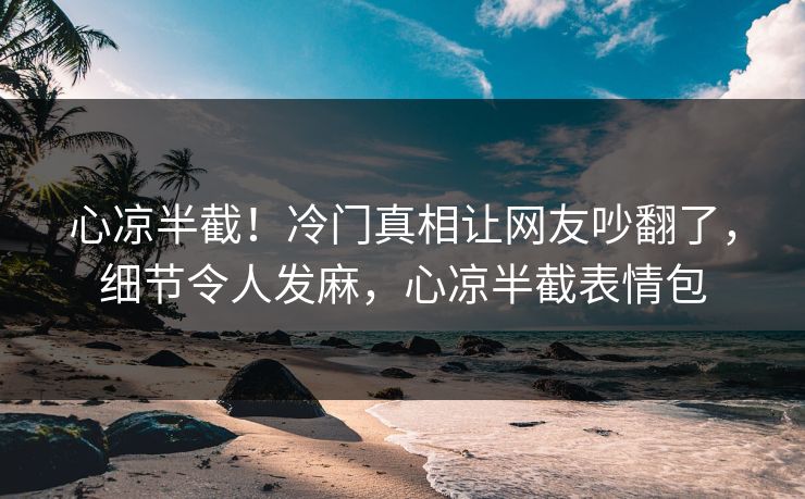 心凉半截！冷门真相让网友吵翻了，细节令人发麻，心凉半截表情包