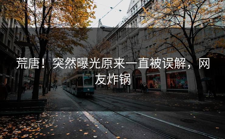 荒唐！突然曝光原来一直被误解，网友炸锅