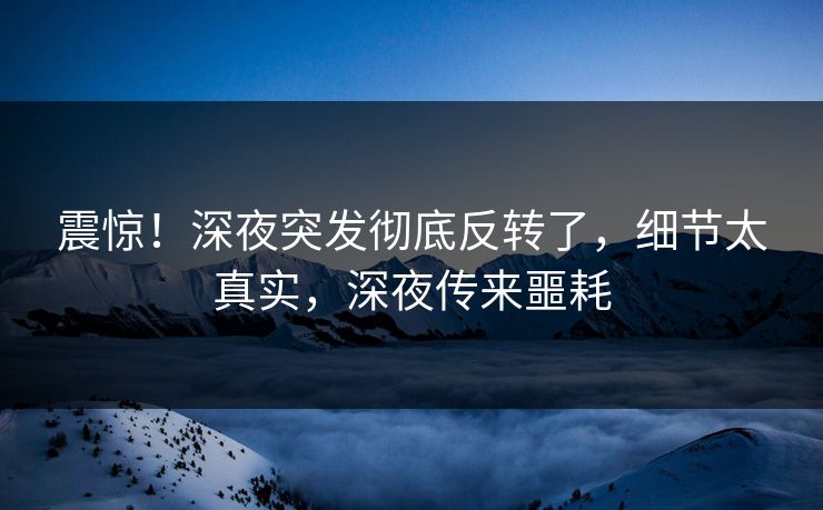 震惊！深夜突发彻底反转了，细节太真实，深夜传来噩耗