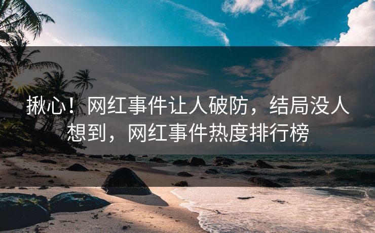 揪心！网红事件让人破防，结局没人想到，网红事件热度排行榜