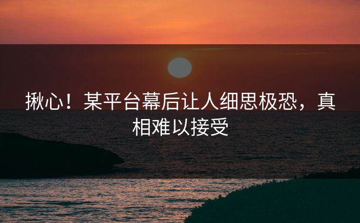 揪心！某平台幕后让人细思极恐，真相难以接受