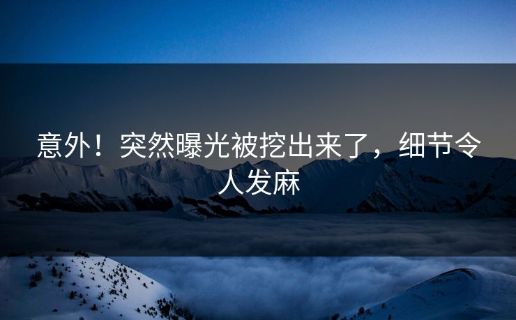 意外！突然曝光被挖出来了，细节令人发麻
