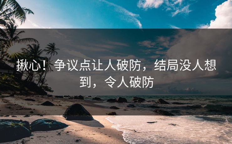 揪心！争议点让人破防，结局没人想到，令人破防
