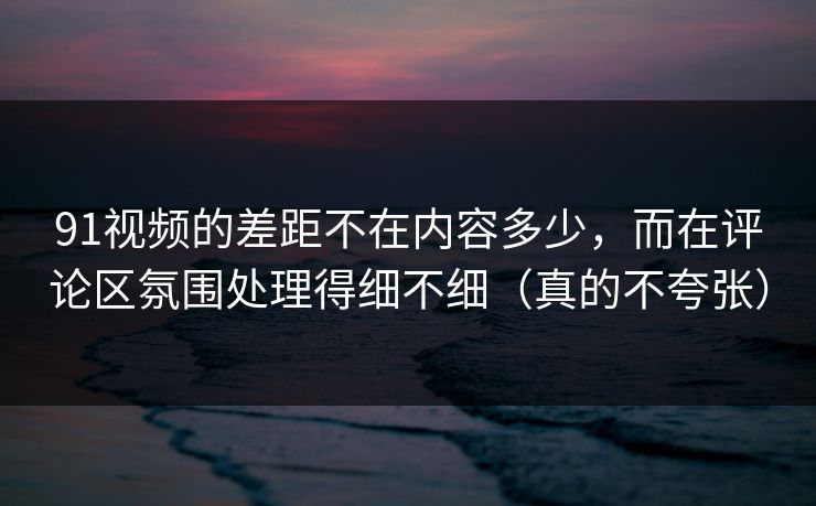 91视频的差距不在内容多少，而在评论区氛围处理得细不细（真的不夸张）