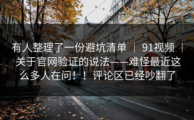 有人整理了一份避坑清单 ｜ 91视频 ｜ 关于官网验证的说法——难怪最近这么多人在问！！评论区已经吵翻了