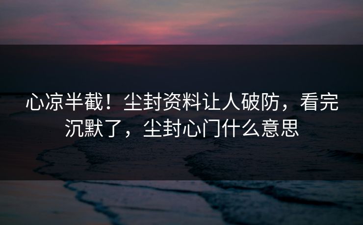 心凉半截！尘封资料让人破防，看完沉默了，尘封心门什么意思