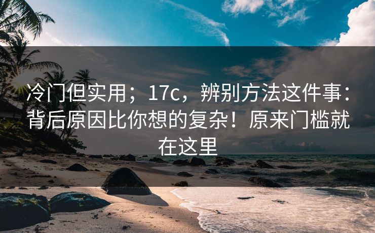 冷门但实用；17c，辨别方法这件事：背后原因比你想的复杂！原来门槛就在这里