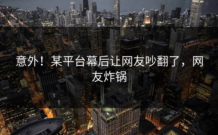 意外！某平台幕后让网友吵翻了，网友炸锅