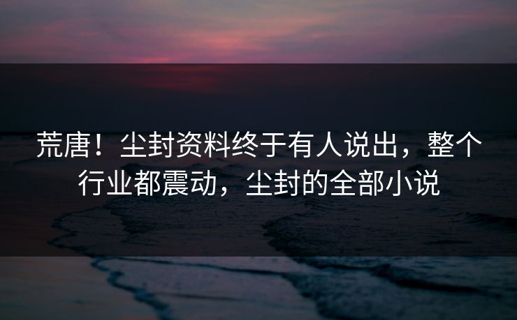 荒唐！尘封资料终于有人说出，整个行业都震动，尘封的全部小说