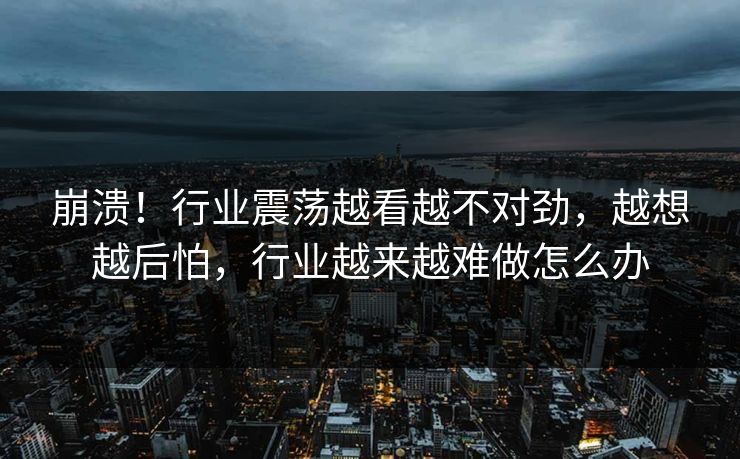 崩溃！行业震荡越看越不对劲，越想越后怕，行业越来越难做怎么办